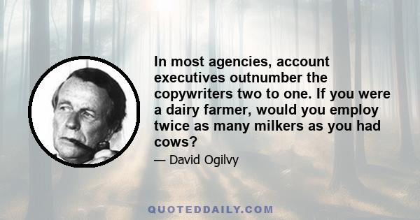 In most agencies, account executives outnumber the copywriters two to one. If you were a dairy farmer, would you employ twice as many milkers as you had cows?