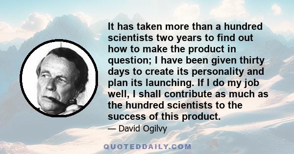 It has taken more than a hundred scientists two years to find out how to make the product in question; I have been given thirty days to create its personality and plan its launching. If I do my job well, I shall