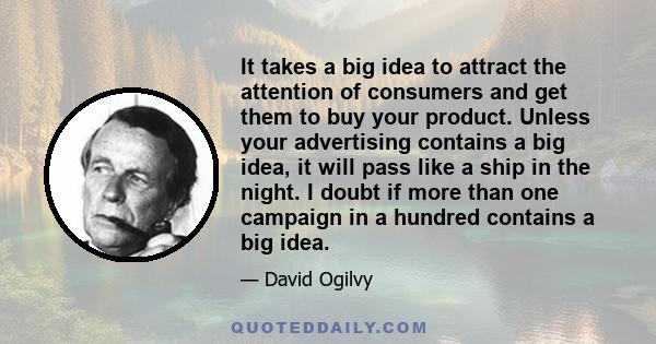 It takes a big idea to attract the attention of consumers and get them to buy your product. Unless your advertising contains a big idea, it will pass like a ship in the night. I doubt if more than one campaign in a