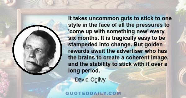 It takes uncommon guts to stick to one style in the face of all the pressures to 'come up with something new' every six months. It is tragically easy to be stampeded into change. But golden rewards await the advertiser