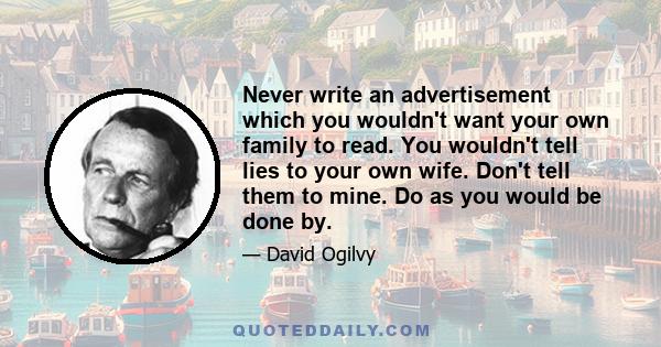 Never write an advertisement which you wouldn't want your own family to read. You wouldn't tell lies to your own wife. Don't tell them to mine. Do as you would be done by.