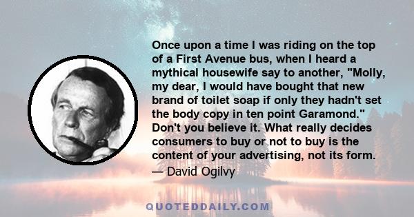 Once upon a time I was riding on the top of a First Avenue bus, when I heard a mythical housewife say to another, Molly, my dear, I would have bought that new brand of toilet soap if only they hadn't set the body copy