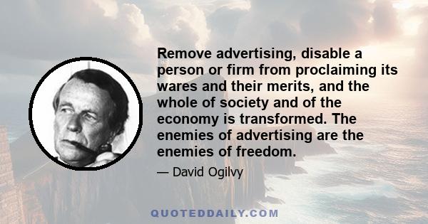 Remove advertising, disable a person or firm from proclaiming its wares and their merits, and the whole of society and of the economy is transformed. The enemies of advertising are the enemies of freedom.