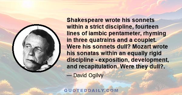 Shakespeare wrote his sonnets within a strict discipline, fourteen lines of iambic pentameter, rhyming in three quatrains and a couplet. Were his sonnets dull? Mozart wrote his sonatas within an equally rigid discipline 