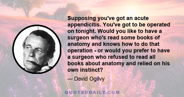 Supposing you've got an acute appendicitis. You've got to be operated on tonight. Would you like to have a surgeon who's read some books of anatomy and knows how to do that operation - or would you prefer to have a