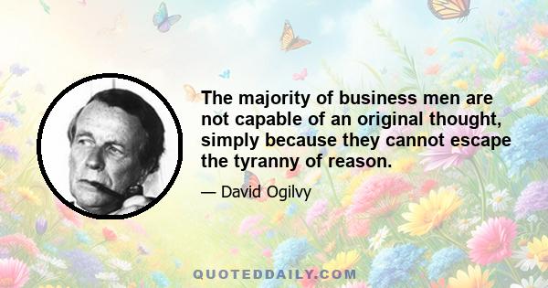 The majority of business men are not capable of an original thought, simply because they cannot escape the tyranny of reason.