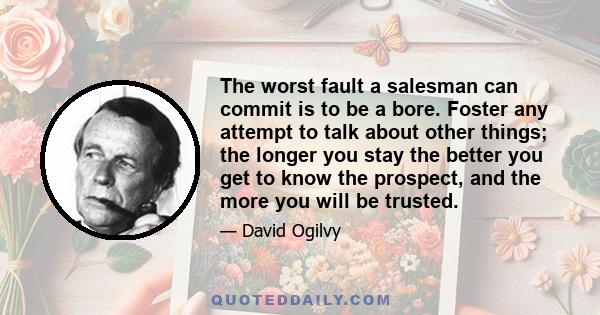 The worst fault a salesman can commit is to be a bore. Foster any attempt to talk about other things; the longer you stay the better you get to know the prospect, and the more you will be trusted.