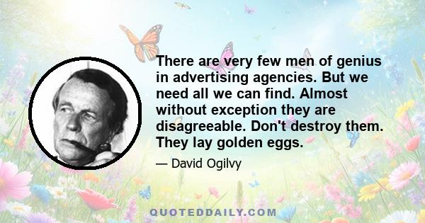 There are very few men of genius in advertising agencies. But we need all we can find. Almost without exception they are disagreeable. Don't destroy them. They lay golden eggs.