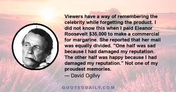 Viewers have a way of remembering the celebrity while forgetting the product. I did not know this when I paid Eleanor Roosevelt $35,000 to make a commercial for margarine. She reported that her mail was equally divided. 