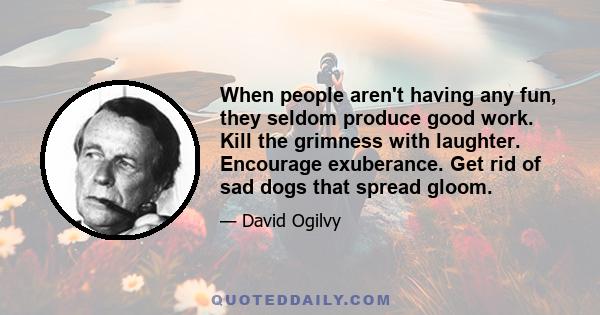 When people aren't having any fun, they seldom produce good work. Kill the grimness with laughter. Encourage exuberance. Get rid of sad dogs that spread gloom.