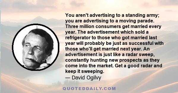 You aren't advertising to a standing army; you are advertising to a moving parade. Three million consumers get married every year. The advertisement which sold a refrigerator to those who got married last year will