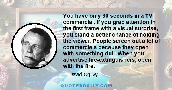 You have only 30 seconds in a TV commercial. If you grab attention in the first frame with a visual surprise, you stand a better chance of holding the viewer. People screen out a lot of commercials because they open