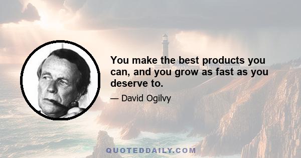 You make the best products you can, and you grow as fast as you deserve to.