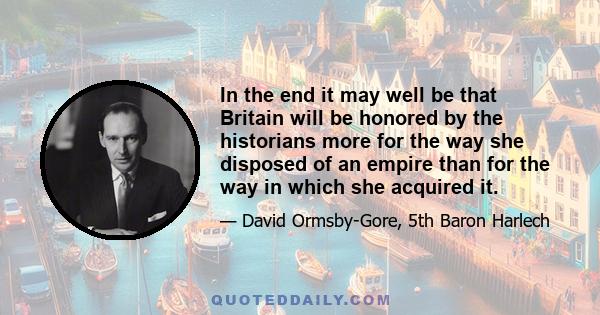 In the end it may well be that Britain will be honored by the historians more for the way she disposed of an empire than for the way in which she acquired it.