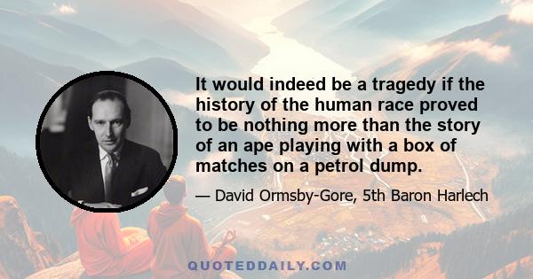 It would indeed be a tragedy if the history of the human race proved to be nothing more than the story of an ape playing with a box of matches on a petrol dump.