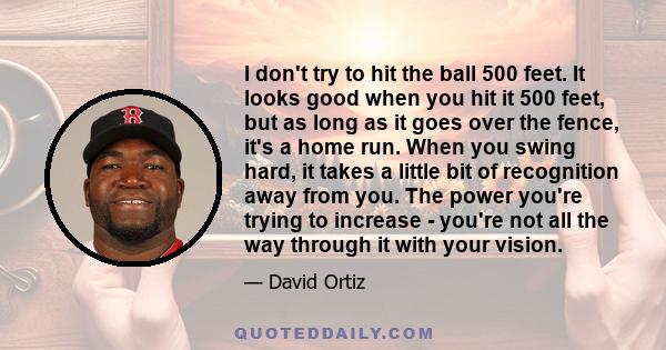 I don't try to hit the ball 500 feet. It looks good when you hit it 500 feet, but as long as it goes over the fence, it's a home run. When you swing hard, it takes a little bit of recognition away from you. The power