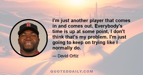 I'm just another player that comes in and comes out. Everybody's time is up at some point, I don't think that's my problem. I'm just going to keep on trying like I normally do.