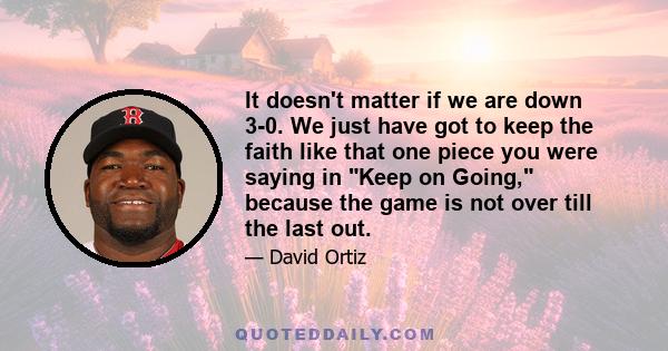 It doesn't matter if we are down 3-0. We just have got to keep the faith like that one piece you were saying in Keep on Going, because the game is not over till the last out.