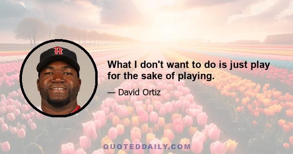 What I don't want to do is just play for the sake of playing.