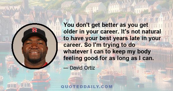 You don't get better as you get older in your career. It's not natural to have your best years late in your career. So I'm trying to do whatever I can to keep my body feeling good for as long as I can.