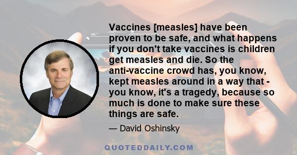 Vaccines [measles] have been proven to be safe, and what happens if you don't take vaccines is children get measles and die. So the anti-vaccine crowd has, you know, kept measles around in a way that - you know, it's a