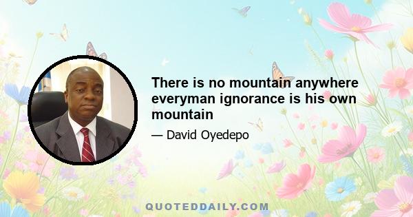 There is no mountain anywhere everyman ignorance is his own mountain