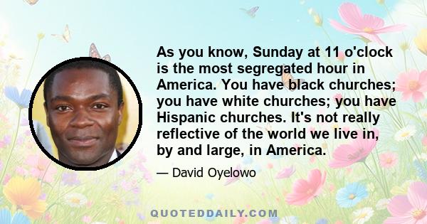 As you know, Sunday at 11 o'clock is the most segregated hour in America. You have black churches; you have white churches; you have Hispanic churches. It's not really reflective of the world we live in, by and large,