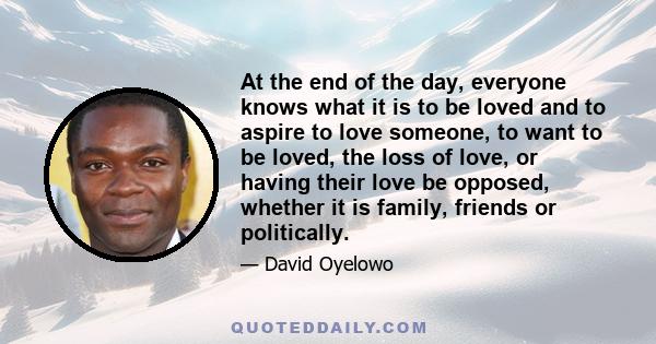 At the end of the day, everyone knows what it is to be loved and to aspire to love someone, to want to be loved, the loss of love, or having their love be opposed, whether it is family, friends or politically.