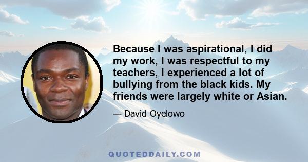 Because I was aspirational, I did my work, I was respectful to my teachers, I experienced a lot of bullying from the black kids. My friends were largely white or Asian.