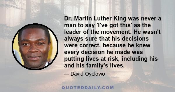 Dr. Martin Luther King was never a man to say 'I've got this' as the leader of the movement. He wasn't always sure that his decisions were correct, because he knew every decision he made was putting lives at risk,