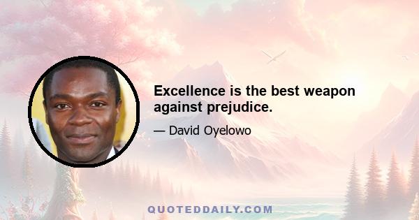 Excellence is the best weapon against prejudice.