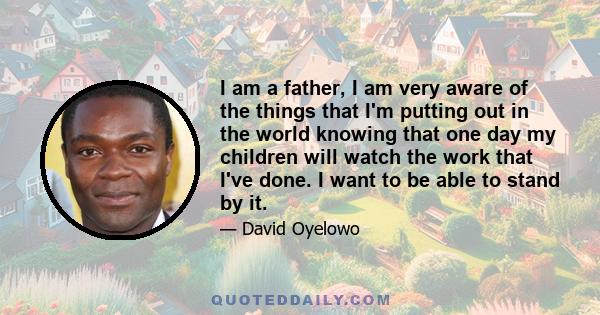 I am a father, I am very aware of the things that I'm putting out in the world knowing that one day my children will watch the work that I've done. I want to be able to stand by it.