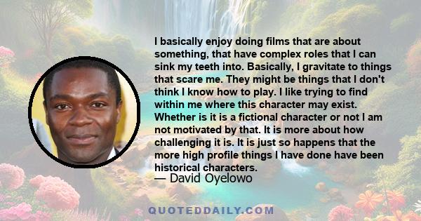 I basically enjoy doing films that are about something, that have complex roles that I can sink my teeth into. Basically, I gravitate to things that scare me. They might be things that I don't think I know how to play.