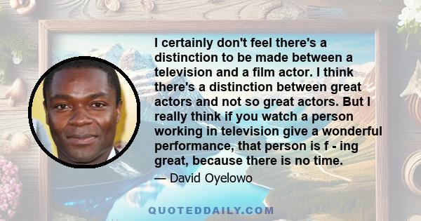 I certainly don't feel there's a distinction to be made between a television and a film actor. I think there's a distinction between great actors and not so great actors. But I really think if you watch a person working 