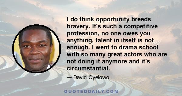 I do think opportunity breeds bravery. It's such a competitive profession, no one owes you anything, talent in itself is not enough. I went to drama school with so many great actors who are not doing it anymore and it's 