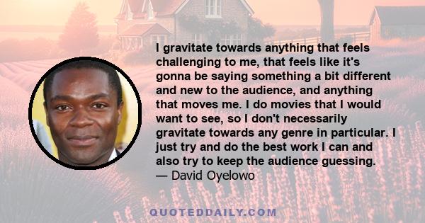 I gravitate towards anything that feels challenging to me, that feels like it's gonna be saying something a bit different and new to the audience, and anything that moves me. I do movies that I would want to see, so I