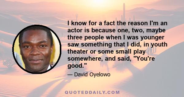 I know for a fact the reason I'm an actor is because one, two, maybe three people when I was younger saw something that I did, in youth theater or some small play somewhere, and said, You're good.