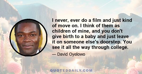 I never, ever do a film and just kind of move on. I think of them as children of mine, and you don't give birth to a baby and just leave it on someone else's doorstep. You see it all the way through college.