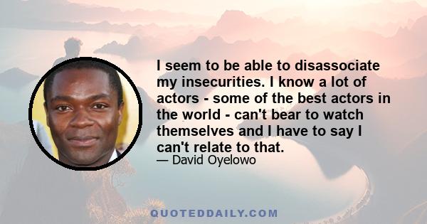 I seem to be able to disassociate my insecurities. I know a lot of actors - some of the best actors in the world - can't bear to watch themselves and I have to say I can't relate to that.