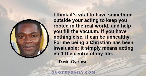 I think it's vital to have something outside your acting to keep you rooted in the real world, and help you fill the vacuum. If you have nothing else, it can be unhealthy. For me being a Christian has been invaluable: