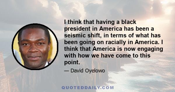 I think that having a black president in America has been a seismic shift, in terms of what has been going on racially in America. I think that America is now engaging with how we have come to this point.