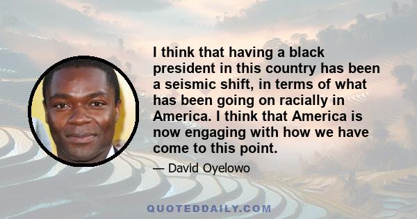 I think that having a black president in this country has been a seismic shift, in terms of what has been going on racially in America. I think that America is now engaging with how we have come to this point.