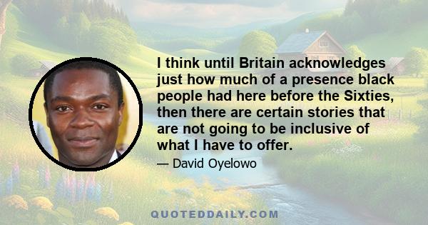 I think until Britain acknowledges just how much of a presence black people had here before the Sixties, then there are certain stories that are not going to be inclusive of what I have to offer.