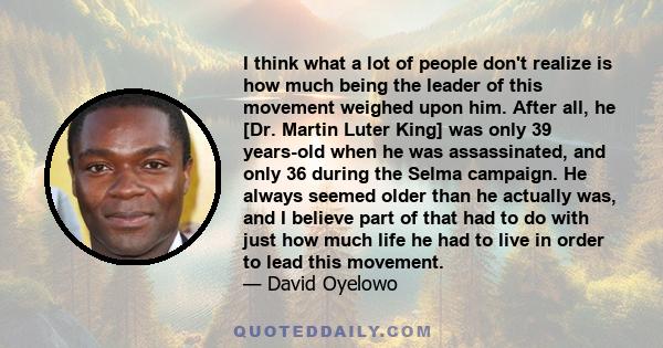 I think what a lot of people don't realize is how much being the leader of this movement weighed upon him. After all, he [Dr. Martin Luter King] was only 39 years-old when he was assassinated, and only 36 during the