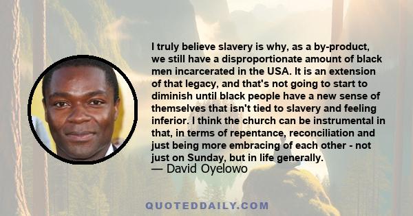 I truly believe slavery is why, as a by-product, we still have a disproportionate amount of black men incarcerated in the USA. It is an extension of that legacy, and that's not going to start to diminish until black