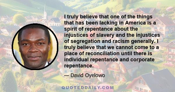 I truly believe that one of the things that has been lacking in America is a spirit of repentance about the injustices of slavery and the injustices of segregation and racism generally. I truly believe that we cannot