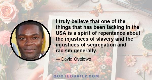 I truly believe that one of the things that has been lacking in the USA is a spirit of repentance about the injustices of slavery and the injustices of segregation and racism generally.