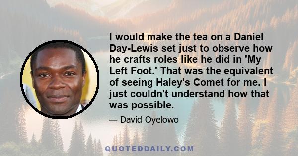 I would make the tea on a Daniel Day-Lewis set just to observe how he crafts roles like he did in 'My Left Foot.' That was the equivalent of seeing Haley's Comet for me. I just couldn't understand how that was possible.