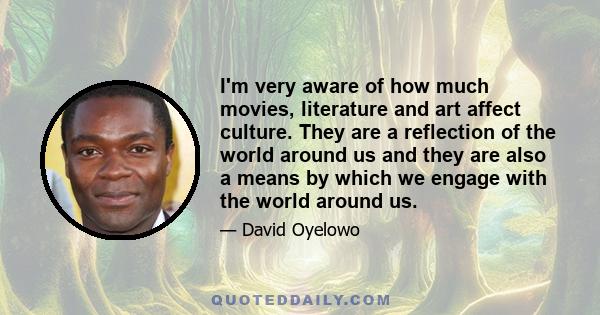 I'm very aware of how much movies, literature and art affect culture. They are a reflection of the world around us and they are also a means by which we engage with the world around us.