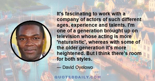 It's fascinating to work with a company of actors of such different ages, experience and talents. I'm one of a generation brought up on television whose acting is more 'naturalistic', whereas with some of the older